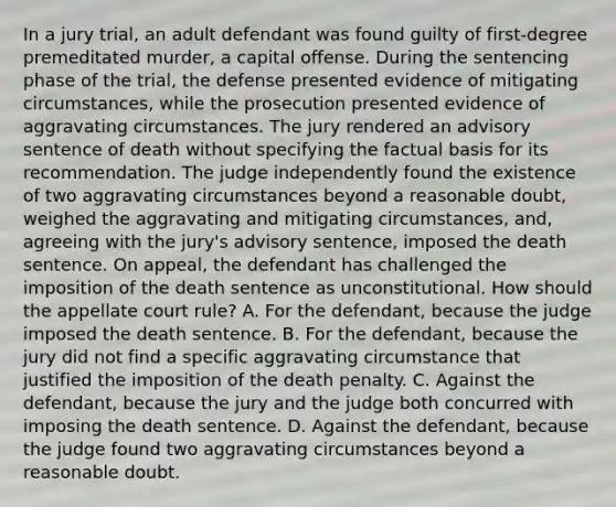 In a jury trial, an adult defendant was found guilty of first-degree premeditated murder, a capital offense. During the sentencing phase of the trial, the defense presented evidence of mitigating circumstances, while the prosecution presented evidence of aggravating circumstances. The jury rendered an advisory sentence of death without specifying the factual basis for its recommendation. The judge independently found the existence of two aggravating circumstances beyond a reasonable doubt, weighed the aggravating and mitigating circumstances, and, agreeing with the jury's advisory sentence, imposed the death sentence. On appeal, the defendant has challenged the imposition of the death sentence as unconstitutional. How should the appellate court rule? A. For the defendant, because the judge imposed the death sentence. B. For the defendant, because the jury did not find a specific aggravating circumstance that justified the imposition of the death penalty. C. Against the defendant, because the jury and the judge both concurred with imposing the death sentence. D. Against the defendant, because the judge found two aggravating circumstances beyond a reasonable doubt.