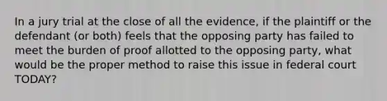 In a jury trial at the close of all the evidence, if the plaintiff or the defendant (or both) feels that the opposing party has failed to meet the burden of proof allotted to the opposing party, what would be the proper method to raise this issue in federal court TODAY?