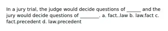 In a jury trial, the judge would decide questions of ______ and the jury would decide questions of ________. a. fact..law b. law.fact c. fact.precedent d. law.precedent