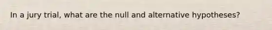 In a jury trial, what are the null and alternative hypotheses?