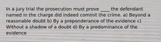 In a jury trial the prosecution must prove ____ the defendant named in the charge did indeed commit the crime. a) Beyond a reasonable doubt b) By a preponderance of the evidence c) Without a shadow of a doubt d) By a predominance of the evidence