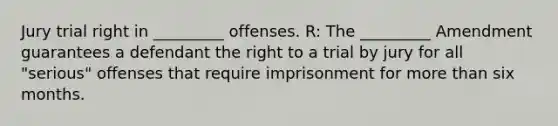 Jury trial right in _________ offenses. R: The _________ Amendment guarantees a defendant the right to a trial by jury for all "serious" offenses that require imprisonment for more than six months.