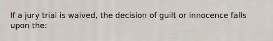 If a jury trial is waived, the decision of guilt or innocence falls upon the: