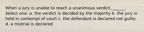 When a jury is unable to reach a unanimous verdict, ______. Select one: a. the verdict is decided by the majority b. the jury is held in contempt of court c. the defendant is declared not guilty d. a mistrial is declared