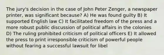 The jury's decision in the case of John Peter Zenger, a newspaper printer, was significant because? A) He was found guilty B) It supported English law C) It facilitated freedom of the press and a more robust public discussion of political affairs in the colonies D) The ruling prohibited criticism of political officers E) It allowed the press to print irresponsible criticism of powerful people without fearing a successful lawsuit for libel