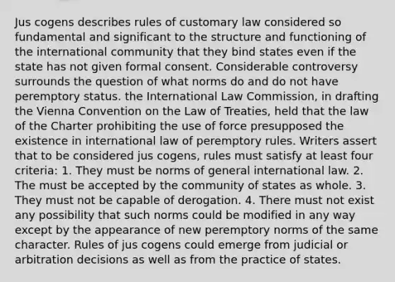 Jus cogens describes rules of customary law considered so fundamental and significant to the structure and functioning of the international community that they bind states even if the state has not given formal consent. Considerable controversy surrounds the question of what norms do and do not have peremptory status. the International Law Commission, in drafting the Vienna Convention on the Law of Treaties, held that the law of the Charter prohibiting the use of force presupposed the existence in international law of peremptory rules. Writers assert that to be considered jus cogens, rules must satisfy at least four criteria: 1. They must be norms of general international law. 2. The must be accepted by the community of states as whole. 3. They must not be capable of derogation. 4. There must not exist any possibility that such norms could be modified in any way except by the appearance of new peremptory norms of the same character. Rules of jus cogens could emerge from judicial or arbitration decisions as well as from the practice of states.