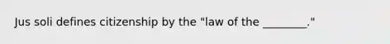 Jus soli defines citizenship by the "law of the ________."