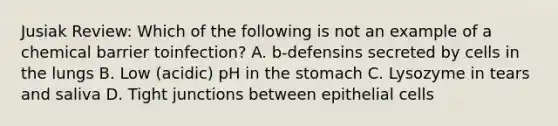 Jusiak Review: Which of the following is not an example of a chemical barrier toinfection? A. b-defensins secreted by cells in the lungs B. Low (acidic) pH in the stomach C. Lysozyme in tears and saliva D. Tight junctions between epithelial cells