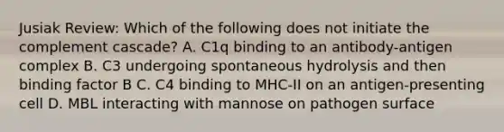 Jusiak Review: Which of the following does not initiate the complement cascade? A. C1q binding to an antibody-antigen complex B. C3 undergoing spontaneous hydrolysis and then binding factor B C. C4 binding to MHC-II on an antigen-presenting cell D. MBL interacting with mannose on pathogen surface