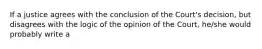 If a justice agrees with the conclusion of the Court's decision, but disagrees with the logic of the opinion of the Court, he/she would probably write a