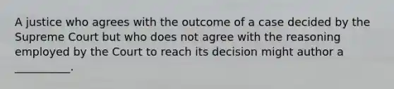 A justice who agrees with the outcome of a case decided by the Supreme Court but who does not agree with the reasoning employed by the Court to reach its decision might author a __________.