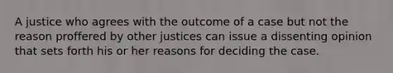 A justice who agrees with the outcome of a case but not the reason proffered by other justices can issue a dissenting opinion that sets forth his or her reasons for deciding the case.