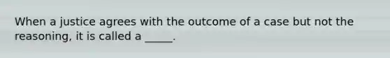 When a justice agrees with the outcome of a case but not the reasoning, it is called a _____.