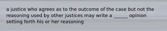 a justice who agrees as to the outcome of the case but not the reasoning used by other justices may write a ______ opinion setting forth his or her reasoning