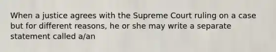 When a justice agrees with the Supreme Court ruling on a case but for different reasons, he or she may write a separate statement called a/an