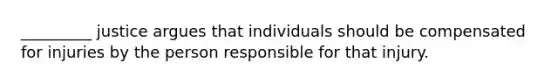 _________ justice argues that individuals should be compensated for injuries by the person responsible for that injury.