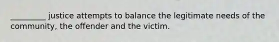 _________ justice attempts to balance the legitimate needs of the community, the offender and the victim.