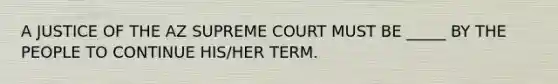 A JUSTICE OF THE AZ SUPREME COURT MUST BE _____ BY THE PEOPLE TO CONTINUE HIS/HER TERM.