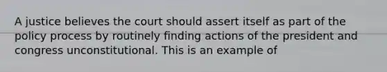 A justice believes the court should assert itself as part of the policy process by routinely finding actions of the president and congress unconstitutional. This is an example of