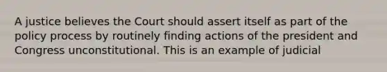 A justice believes the Court should assert itself as part of the policy process by routinely finding actions of the president and Congress unconstitutional. This is an example of judicial