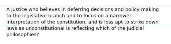 A justice who believes in deferring decisions and policy-making to the legislative branch and to focus on a narrower interpretation of the constitution, and is less apt to strike down laws as unconstitutional is reflecting which of the judicial philosophies?