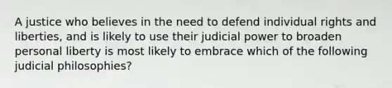 A justice who believes in the need to defend individual rights and liberties, and is likely to use their judicial power to broaden personal liberty is most likely to embrace which of the following judicial philosophies?