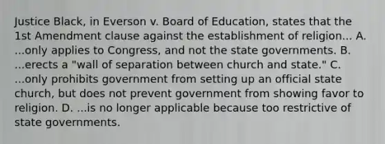 Justice Black, in Everson v. Board of Education, states that the 1st Amendment clause against the establishment of religion... A. ...only applies to Congress, and not the state governments. B. ...erects a "wall of separation between church and state." C. ...only prohibits government from setting up an official state church, but does not prevent government from showing favor to religion. D. ...is no longer applicable because too restrictive of state governments.