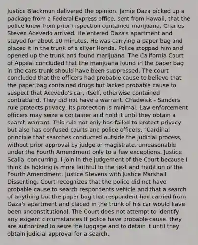 Justice Blackmun delivered the opinion. Jamie Daza picked up a package from a Federal Express office, sent from Hawaii, that the police knew from prior inspection contained marijuana. Charles Steven Acevedo arrived. He entered Daza's apartment and stayed for about 10 minutes. He was carrying a paper bag and placed it in the trunk of a silver Honda. Police stopped him and opened up the trunk and found marijuana. The California Court of Appeal concluded that the marijuana found in the paper bag in the cars trunk should have been suppressed. The court concluded that the officers had probable cause to believe that the paper bag contained drugs but lacked probable cause to suspect that Acevedo's car, itself, otherwise contained contraband. They did not have a warrant. Chadwick - Sanders rule protects privacy, its protection is minimal. Law enforcement officers may seize a container and hold it until they obtain a search warrant. This rule not only has failed to protect privacy but also has confused courts and police officers. "Cardinal principle that searches conducted outside the judicial process, without prior approval by judge or magistrate, unreasonable under the Fourth Amendment only to a few exceptions. Justice Scalia, concurring. I join in the judgement of the Court because I think its holding is more faithful to the text and tradition of the Fourth Amendment. Justice Stevens with Justice Marshall Dissenting. Court recognizes that the police did not have probable cause to search respondents vehicle and that a search of anything but the paper bag that respondent had carried from Daza's apartment and placed in the trunk of his car would have been unconstitutional. The Court does not attempt to identify any exigent circumstances If police have probable cause, they are authorized to seize the luggage and to detain it until they obtain judicial approval for a search.