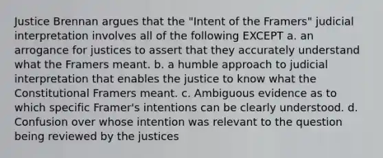 Justice Brennan argues that the "Intent of the Framers" judicial interpretation involves all of the following EXCEPT a. an arrogance for justices to assert that they accurately understand what the Framers meant. b. a humble approach to judicial interpretation that enables the justice to know what the Constitutional Framers meant. c. Ambiguous evidence as to which specific Framer's intentions can be clearly understood. d. Confusion over whose intention was relevant to the question being reviewed by the justices