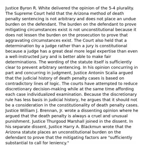 Justice Byron R. White delivered the opinion of the 5-4 plurality. The Supreme Court held that the Arizona method of death penalty sentencing is not arbitrary and does not place an undue burden on the defendant. The burden on the defendant to prove mitigating circumstances exist is not unconstitutional because it does not lessen the burden on the prosecution to prove that aggravating circumstances exist. The Court also held that a determination by a judge rather than a jury is constitutional because a judge has a great deal more legal expertise than even a well-instructed jury and is better able to make fair determinations. The wording of the statute itself is sufficiently clear to prevent arbitrary sentencing. In his opinion concurring in part and concurring in judgment, Justice Antonin Scalia argued that the judicial history of death penalty cases is based on contradictory lines of logic. The courts have attempted to reduce discretionary decision-making while at the same time affording each case individualized examination. Because the discretionary rule has less basis in judicial history, he argues that it should not be a consideration in the constitutionality of death penalty cases. Justice William J. Brennan, Jr. wrote a dissenting opinion where he argued that the death penalty is always a cruel and unusual punishment. Justice Thurgood Marshall joined in the dissent. In his separate dissent, Justice Harry A. Blackmun wrote that the Arizona statute places an unconstitutional burden on the defendant to prove that the mitigating factors are "sufficiently substantial to call for leniency."