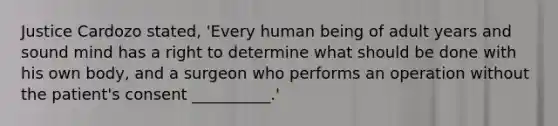 Justice Cardozo stated, 'Every human being of adult years and sound mind has a right to determine what should be done with his own body, and a surgeon who performs an operation without the patient's consent __________.'