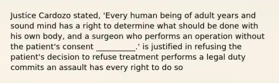 Justice Cardozo stated, 'Every human being of adult years and sound mind has a right to determine what should be done with his own body, and a surgeon who performs an operation without the patient's consent __________.' is justified in refusing the patient's decision to refuse treatment performs a legal duty commits an assault has every right to do so