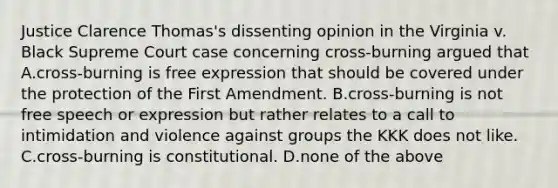 Justice Clarence Thomas's dissenting opinion in the Virginia v. Black Supreme Court case concerning cross-burning argued that A.cross-burning is free expression that should be covered under the protection of the First Amendment. B.cross-burning is not free speech or expression but rather relates to a call to intimidation and violence against groups the KKK does not like. C.cross-burning is constitutional. D.none of the above