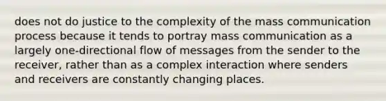 does not do justice to the complexity of the mass communication process because it tends to portray mass communication as a largely one-directional flow of messages from the sender to the receiver, rather than as a complex interaction where senders and receivers are constantly changing places.