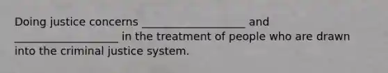 Doing justice concerns ___________________ and ___________________ in the treatment of people who are drawn into the criminal justice system.