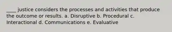 ____ justice considers the processes and activities that produce the outcome or results. a. Disruptive b. Procedural c. Interactional d. Communications e. Evaluative