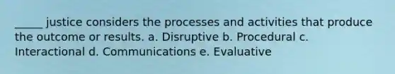 _____ justice considers the processes and activities that produce the outcome or results. a. Disruptive b. Procedural c. Interactional d. Communications e. Evaluative