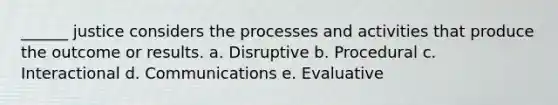 ______ justice considers the processes and activities that produce the outcome or results. a. Disruptive b. Procedural c. Interactional d. Communications e. Evaluative