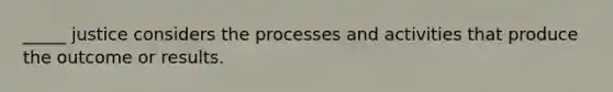 _____ justice considers the processes and activities that produce the outcome or results.