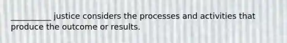 __________ justice considers the processes and activities that produce the outcome or results.