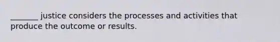 _______ justice considers the processes and activities that produce the outcome or results.