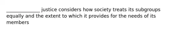 ______________ justice considers how society treats its subgroups equally and the extent to which it provides for the needs of its members