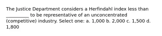 The Justice Department considers a Herfindahl index <a href='https://www.questionai.com/knowledge/k7BtlYpAMX-less-than' class='anchor-knowledge'>less than</a> __________ to be representative of an unconcentrated (competitive) industry. Select one: a. 1,000 b. 2,000 c. 1,500 d. 1,800