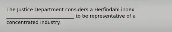 The Justice Department considers a Herfindahl index ____________________________ to be representative of a concentrated industry.