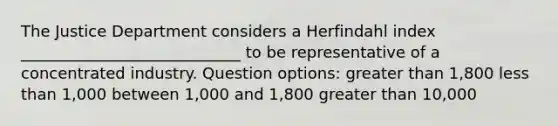 The Justice Department considers a Herfindahl index ____________________________ to be representative of a concentrated industry. Question options: greater than 1,800 less than 1,000 between 1,000 and 1,800 greater than 10,000