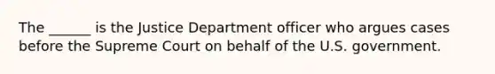 The ______ is the Justice Department officer who argues cases before the Supreme Court on behalf of the U.S. government.