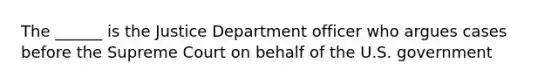 The ______ is the Justice Department officer who argues cases before the Supreme Court on behalf of the U.S. government