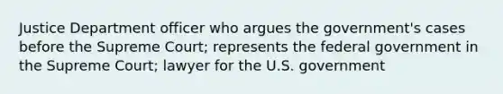 Justice Department officer who argues the government's cases before the Supreme Court; represents the federal government in the Supreme Court; lawyer for the U.S. government