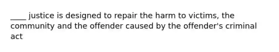 ____ justice is designed to repair the harm to victims, the community and the offender caused by the offender's criminal act