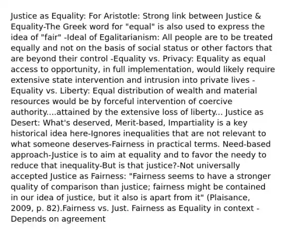 Justice as Equality: For Aristotle: Strong link between Justice & Equality-The Greek word for "equal" is also used to express the idea of "fair" -Ideal of Egalitarianism: All people are to be treated equally and not on the basis of social status or other factors that are beyond their control -Equality vs. Privacy: Equality as equal access to opportunity, in full implementation, would likely require extensive state intervention and intrusion into private lives -Equality vs. Liberty: Equal distribution of wealth and material resources would be by forceful intervention of coercive authority....attained by the extensive loss of liberty... Justice as Desert: What's deserved, Merit-based, Impartiality is a key historical idea here-Ignores inequalities that are not relevant to what someone deserves-Fairness in practical terms. Need-based approach-Justice is to aim at equality and to favor the needy to reduce that inequality-But is that justice?-Not universally accepted Justice as Fairness: "Fairness seems to have a stronger quality of comparison than justice; fairness might be contained in our idea of justice, but it also is apart from it" (Plaisance, 2009, p. 82).Fairness vs. Just. Fairness as Equality in context -Depends on agreement